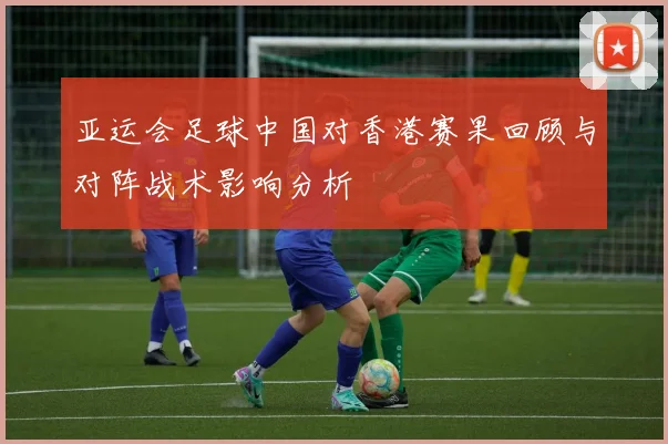 亚运会足球中国对香港赛果回顾与对阵战术影响分析