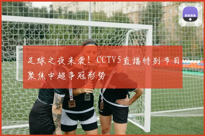 足球之夜来袭！CCTV5直播特别节目聚焦中超争冠形势