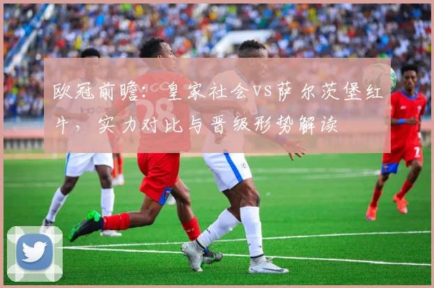 欧冠前瞻：皇家社会vs萨尔茨堡红牛，实力对比与晋级形势解读