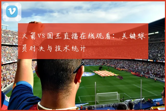 火箭vs国王直播在线观看：关键球员对决与技术统计