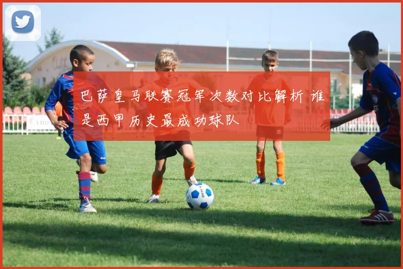 巴萨皇马联赛冠军次数对比解析 谁是西甲历史最成功球队