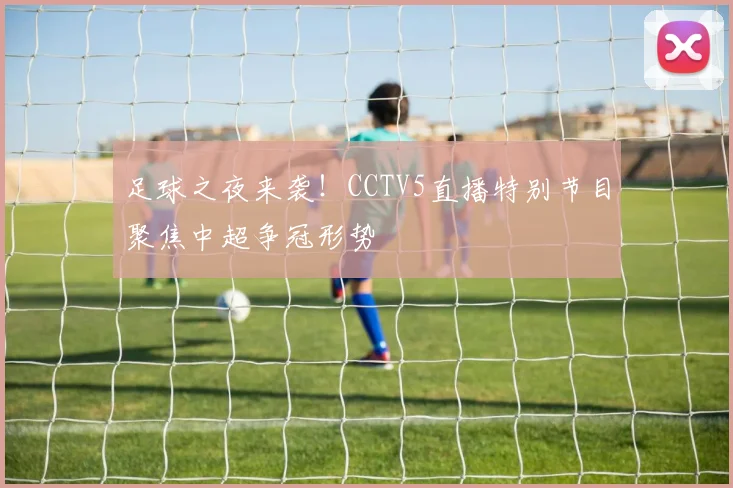 足球之夜来袭！CCTV5直播特别节目聚焦中超争冠形势